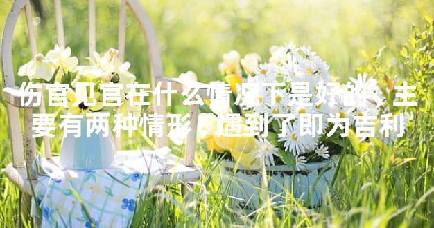 伤官见官在什么情况下是好的,主要有两种情形,遇到了即为吉利
